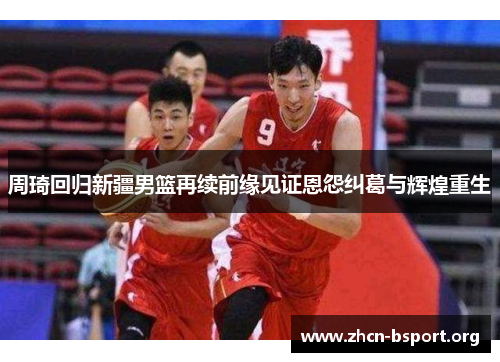 周琦回归新疆男篮再续前缘见证恩怨纠葛与辉煌重生 周琦回归新疆男篮再续前缘见证恩怨纠葛与辉煌重生