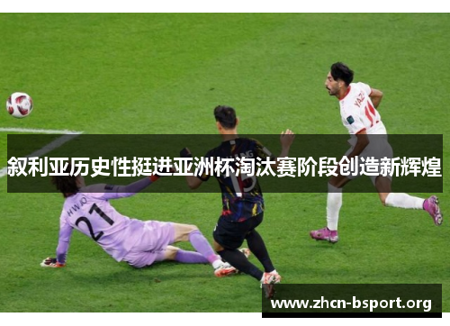 叙利亚历史性挺进亚洲杯淘汰赛阶段创造新辉煌