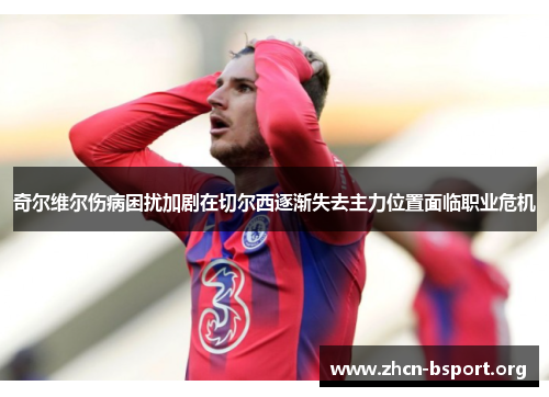 奇尔维尔伤病困扰加剧在切尔西逐渐失去主力位置面临职业危机