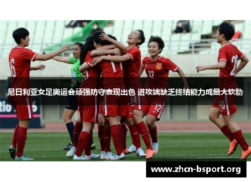 尼日利亚女足奥运会顽强防守表现出色 进攻端缺乏终结能力成最大软肋 尼日利亚女足奥运会顽强防守表现出色 进攻端缺乏终结能力成最大软肋