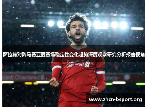 萨拉赫对阵马赛亚冠赛场稳定性变化趋势深度观察研究分析报告视角